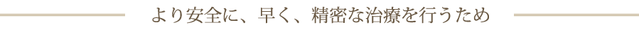 より安全に、早く、精密な治療を行うため